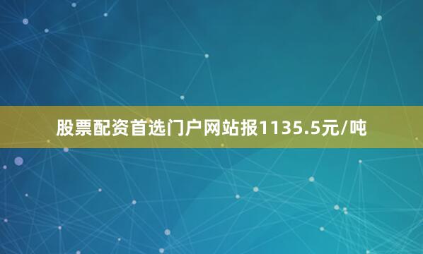 股票配资首选门户网站报1135.5元/吨