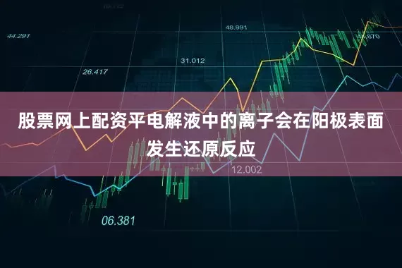 股票网上配资平电解液中的离子会在阳极表面发生还原反应