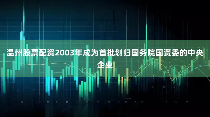 温州股票配资2003年成为首批划归国务院国资委的中央企业